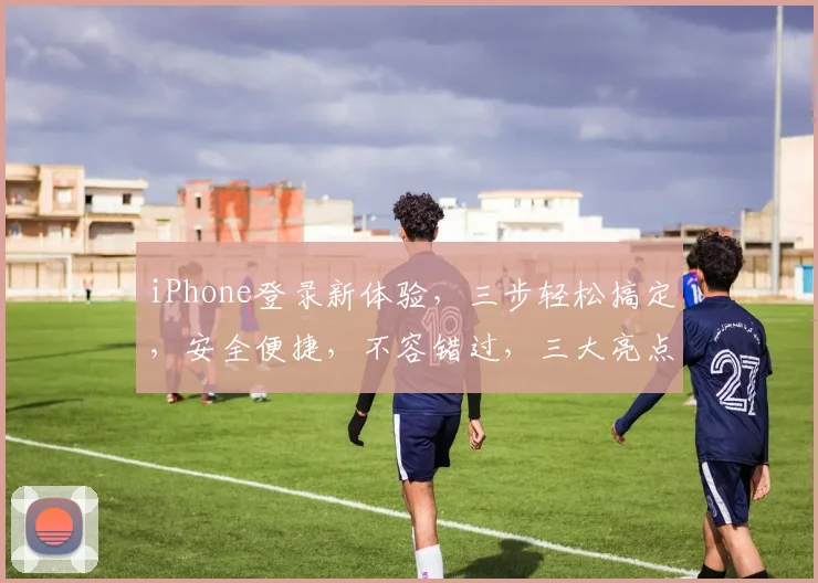 iPhone登录新体验，三步轻松搞定，安全便捷，不容错过，三大亮点逗你笑