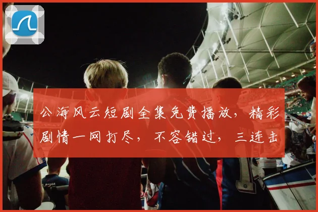 公海风云短剧全集免费播放，精彩剧情一网打尽，不容错过，三连击